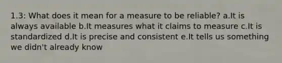 1.3: What does it mean for a measure to be reliable? a.It is always available b.It measures what it claims to measure c.It is standardized d.It is precise and consistent e.It tells us something we didn't already know