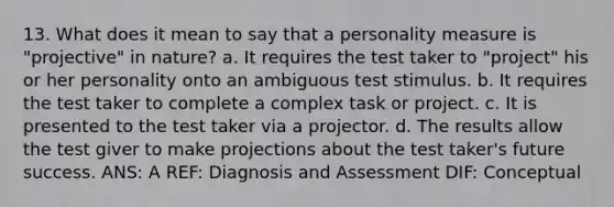 13. What does it mean to say that a personality measure is "projective" in nature? a. It requires the test taker to "project" his or her personality onto an ambiguous test stimulus. b. It requires the test taker to complete a complex task or project. c. It is presented to the test taker via a projector. d. The results allow the test giver to make projections about the test taker's future success. ANS: A REF: Diagnosis and Assessment DIF: Conceptual