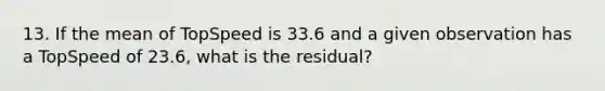 13. If the mean of TopSpeed is 33.6 and a given observation has a TopSpeed of 23.6, what is the residual?