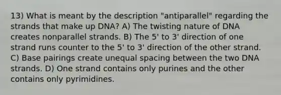 13) What is meant by the description "antiparallel" regarding the strands that make up DNA? A) The twisting nature of DNA creates nonparallel strands. B) The 5' to 3' direction of one strand runs counter to the 5' to 3' direction of the other strand. C) Base pairings create unequal spacing between the two DNA strands. D) One strand contains only purines and the other contains only pyrimidines.