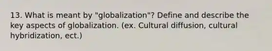 13. What is meant by "globalization"? Define and describe the key aspects of globalization. (ex. Cultural diffusion, cultural hybridization, ect.)