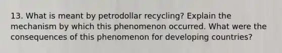 13. What is meant by petrodollar recycling? Explain the mechanism by which this phenomenon occurred. What were the consequences of this phenomenon for developing countries?