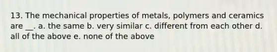 13. The mechanical properties of metals, polymers and ceramics are __. a. the same b. very similar c. different from each other d. all of the above e. none of the above