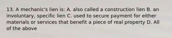 13. A mechanic's lien is: A. also called a construction lien B. an involuntary, specific lien C. used to secure payment for either materials or services that benefit a piece of real property D. All of the above