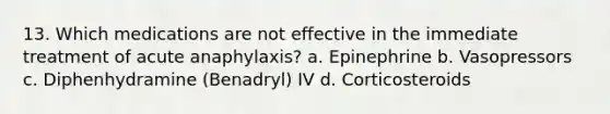 13. Which medications are not effective in the immediate treatment of acute anaphylaxis? a. Epinephrine b. Vasopressors c. Diphenhydramine (Benadryl) IV d. Corticosteroids