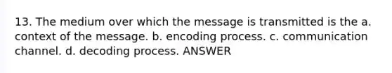 13. The medium over which the message is transmitted is the a. context of the message. b. encoding process. c. communication channel. d. decoding process. ANSWER