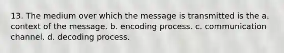 13. The medium over which the message is transmitted is the a. context of the message. b. encoding process. c. communication channel. d. decoding process.