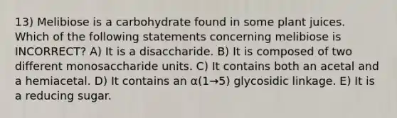 13) Melibiose is a carbohydrate found in some plant juices. Which of the following statements concerning melibiose is INCORRECT? A) It is a disaccharide. B) It is composed of two different monosaccharide units. C) It contains both an acetal and a hemiacetal. D) It contains an α(1→5) glycosidic linkage. E) It is a reducing sugar.