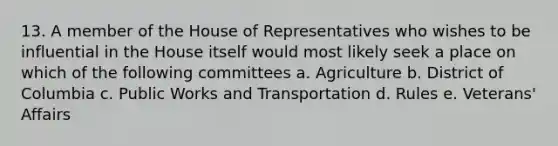 13. A member of the House of Representatives who wishes to be influential in the House itself would most likely seek a place on which of the following committees a. Agriculture b. District of Columbia c. Public Works and Transportation d. Rules e. Veterans' Affairs