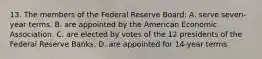 13. The members of the Federal Reserve Board: A. serve seven-year terms. B. are appointed by the American Economic Association. C. are elected by votes of the 12 presidents of the Federal Reserve Banks. D. are appointed for 14-year terms.