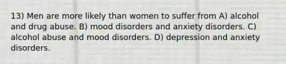 13) Men are more likely than women to suffer from A) alcohol and drug abuse. B) mood disorders and anxiety disorders. C) alcohol abuse and mood disorders. D) depression and anxiety disorders.