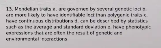 13. Mendelian traits a. are governed by several genetic loci b. are more likely to have identifiable loci than polygenic traits c. have continuous distributions d. can be described by statistics such as the average and standard deviation e. have phenotypic expressions that are often the result of genetic and environmental interactions