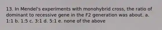 13. In Mendel's experiments with monohybrid cross, the ratio of dominant to recessive gene in the F2 generation was about. a. 1:1 b. 1:5 c. 3:1 d. 5:1 e. none of the above