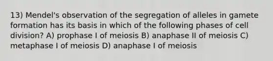 13) Mendel's observation of the segregation of alleles in gamete formation has its basis in which of the following phases of cell division? A) prophase I of meiosis B) anaphase II of meiosis C) metaphase I of meiosis D) anaphase I of meiosis