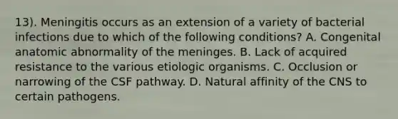 13). Meningitis occurs as an extension of a variety of bacterial infections due to which of the following conditions? A. Congenital anatomic abnormality of the meninges. B. Lack of acquired resistance to the various etiologic organisms. C. Occlusion or narrowing of the CSF pathway. D. Natural affinity of the CNS to certain pathogens.