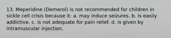 13. Meperidine (Demerol) is not recommended for children in sickle cell crisis because it: a. may induce seizures. b. is easily addictive. c. is not adequate for pain relief. d. is given by intramuscular injection.