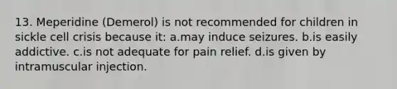 13. Meperidine (Demerol) is not recommended for children in sickle cell crisis because it: a.may induce seizures. b.is easily addictive. c.is not adequate for pain relief. d.is given by intramuscular injection.