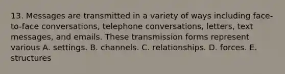 13. Messages are transmitted in a variety of ways including face-to-face conversations, telephone conversations, letters, text messages, and emails. These transmission forms represent various A. settings. B. channels. C. relationships. D. forces. E. structures