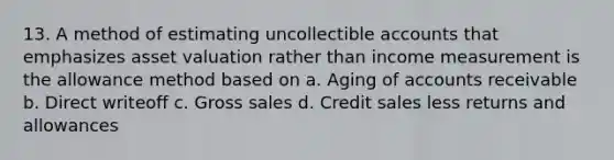 13. A method of estimating uncollectible accounts that emphasizes asset valuation rather than income measurement is the allowance method based on a. Aging of accounts receivable b. Direct writeoff c. Gross sales d. Credit sales less returns and allowances