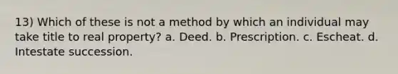 13) Which of these is not a method by which an individual may take title to real property? a. Deed. b. Prescription. c. Escheat. d. Intestate succession.