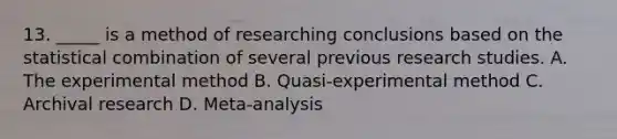 13. _____ is a method of researching conclusions based on the statistical combination of several previous research studies. A. The experimental method B. Quasi-experimental method C. Archival research D. Meta-analysis