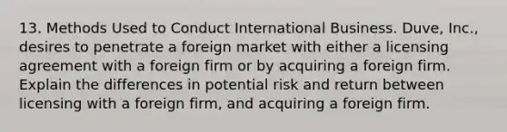 13. Methods Used to Conduct International Business. Duve, Inc., desires to penetrate a foreign market with either a licensing agreement with a foreign firm or by acquiring a foreign firm. Explain the differences in potential risk and return between licensing with a foreign firm, and acquiring a foreign firm.