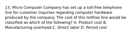 13. Micro Computer Company has set up a toll-free telephone line for customer inquiries regarding computer hardware produced by the company. The cost of this tollfree line would be classified as which of the following? A. Product cost B. Manufacturing overhead C. Direct labor D. Period cost