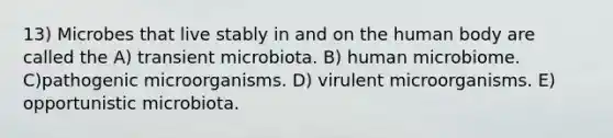 13) Microbes that live stably in and on the human body are called the A) transient microbiota. B) human microbiome. C)pathogenic microorganisms. D) virulent microorganisms. E) opportunistic microbiota.