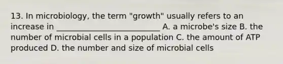 13. In microbiology, the term "growth" usually refers to an increase in __________________________ A. a microbe's size B. the number of microbial cells in a population C. the amount of ATP produced D. the number and size of microbial cells