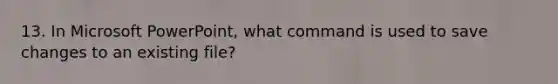 13. In Microsoft PowerPoint, what command is used to save changes to an existing file?