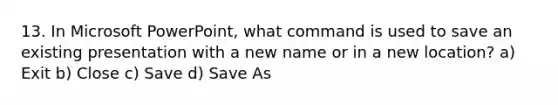 13. In Microsoft PowerPoint, what command is used to save an existing presentation with a new name or in a new location? a) Exit b) Close c) Save d) Save As