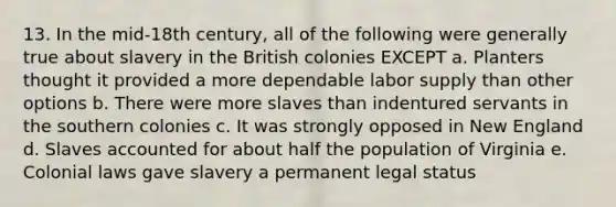 13. In the mid-18th century, all of the following were generally true about slavery in the British colonies EXCEPT a. Planters thought it provided a more dependable labor supply than other options b. There were more slaves than indentured servants in the southern colonies c. It was strongly opposed in New England d. Slaves accounted for about half the population of Virginia e. Colonial laws gave slavery a permanent legal status