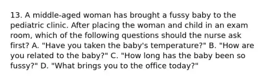 13. A middle-aged woman has brought a fussy baby to the pediatric clinic. After placing the woman and child in an exam room, which of the following questions should the nurse ask first? A. "Have you taken the baby's temperature?" B. "How are you related to the baby?" C. "How long has the baby been so fussy?" D. "What brings you to the office today?"