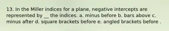 13. In the Miller indices for a plane, negative intercepts are represented by __ the indices. a. minus before b. bars above c. minus after d. square brackets before e. angled brackets before .