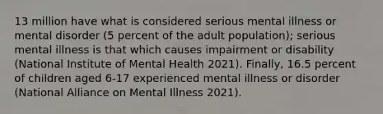 13 million have what is considered serious mental illness or mental disorder (5 percent of the adult population); serious mental illness is that which causes impairment or disability (National Institute of Mental Health 2021). Finally, 16.5 percent of children aged 6-17 experienced mental illness or disorder (National Alliance on Mental Illness 2021).