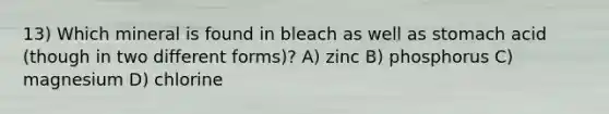 13) Which mineral is found in bleach as well as stomach acid (though in two different forms)? A) zinc B) phosphorus C) magnesium D) chlorine