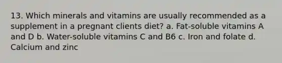 13. Which minerals and vitamins are usually recommended as a supplement in a pregnant clients diet? a. Fat-soluble vitamins A and D b. Water-soluble vitamins C and B6 c. Iron and folate d. Calcium and zinc