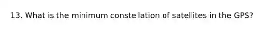 13. What is the minimum constellation of satellites in the GPS?