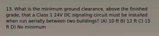 13. What is the minimum ground clearance, above the finished grade, that a Class 1 24V DC signaling circuit must be installed when run aerially between two buildings? (A) 10 ft B) 12 ft C) 15 ft D) No minimum