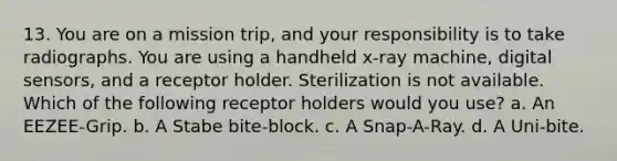 13. You are on a mission trip, and your responsibility is to take radiographs. You are using a handheld x-ray machine, digital sensors, and a receptor holder. Sterilization is not available. Which of the following receptor holders would you use? a. An EEZEE-Grip. b. A Stabe bite-block. c. A Snap-A-Ray. d. A Uni-bite.