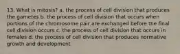 13. What is mitosis? a. the process of cell division that produces the gametes b. the process of cell division that occurs when portions of the chromosome pair are exchanged before the final cell division occurs c. the process of cell division that occurs in females d. the process of cell division that produces normative growth and development