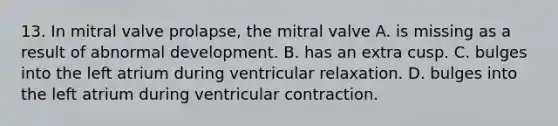 13. In mitral valve prolapse, the mitral valve A. is missing as a result of abnormal development. B. has an extra cusp. C. bulges into the left atrium during ventricular relaxation. D. bulges into the left atrium during ventricular contraction.