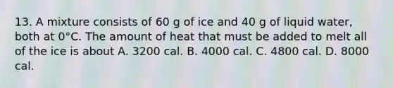 13. A mixture consists of 60 g of ice and 40 g of liquid water, both at 0°C. The amount of heat that must be added to melt all of the ice is about A. 3200 cal. B. 4000 cal. C. 4800 cal. D. 8000 cal.