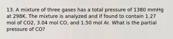 13. A mixture of three gases has a total pressure of 1380 mmHg at 298K. The mixture is analyzed and if found to contain 1.27 mol of CO2, 3.04 mol CO, and 1.50 mol Ar. What is the partial pressure of CO?