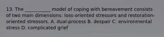 13. The ___________ model of coping with bereavement consists of two main dimensions: loss-oriented stressors and restoration-oriented stressors. A. dual-process B. despair C. environmental stress D. complicated grief