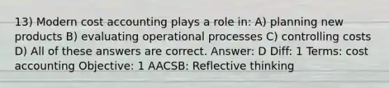 13) Modern cost accounting plays a role in: A) planning new products B) evaluating operational processes C) controlling costs D) All of these answers are correct. Answer: D Diff: 1 Terms: cost accounting Objective: 1 AACSB: Reflective thinking