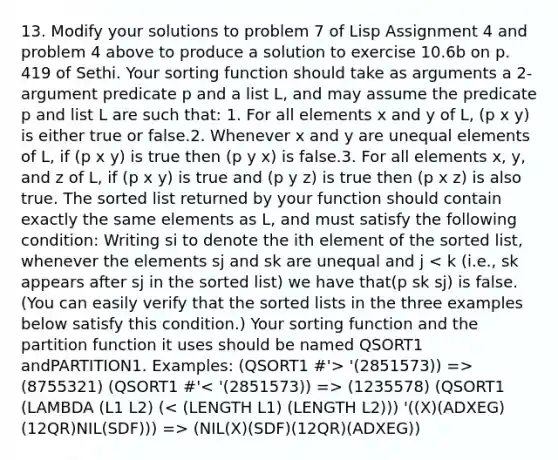 13. Modify your solutions to problem 7 of Lisp Assignment 4 and problem 4 above to produce a solution to exercise 10.6b on p. 419 of Sethi. Your sorting function should take as arguments a 2-argument predicate p and a list L, and may assume the predicate p and list L are such that: 1. For all elements x and y of L, (p x y) is either true or false.2. Whenever x and y are unequal elements of L, if (p x y) is true then (p y x) is false.3. For all elements x, y, and z of L, if (p x y) is true and (p y z) is true then (p x z) is also true. The sorted list returned by your function should contain exactly the same elements as L, and must satisfy the following condition: Writing si to denote the ith element of the sorted list, whenever the elements sj and sk are unequal and j '(2851573)) => (8755321) (QSORT1 #' (1235578) (QSORT1 (LAMBDA (L1 L2) ( (NIL(X)(SDF)(12QR)(ADXEG))