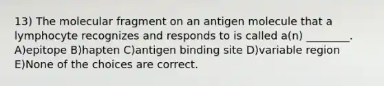 13) The molecular fragment on an antigen molecule that a lymphocyte recognizes and responds to is called a(n) ________. A)epitope B)hapten C)antigen binding site D)variable region E)None of the choices are correct.