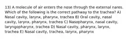 13) A molecule of air enters the nose through the external nares. Which of the following is the correct pathway to the trachea? A) Nasal cavity, larynx, pharynx, trachea B) Oral cavity, nasal cavity, larynx, pharynx, trachea C) Nasopharynx, nasal cavity, laryngopharynx, trachea D) Nasal cavity, pharynx, larynx, trachea E) Nasal cavity, trachea, larynx, pharynx