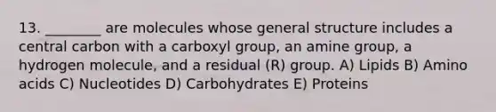 13. ________ are molecules whose general structure includes a central carbon with a carboxyl group, an amine group, a hydrogen molecule, and a residual (R) group. A) Lipids B) Amino acids C) Nucleotides D) Carbohydrates E) Proteins